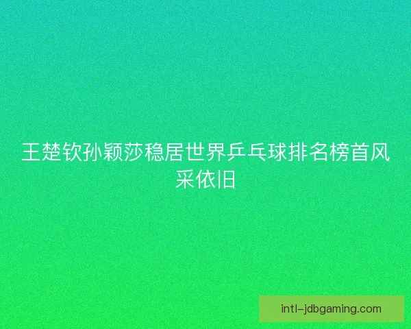 王楚钦孙颖莎稳居世界乒乓球排名榜首风采依旧