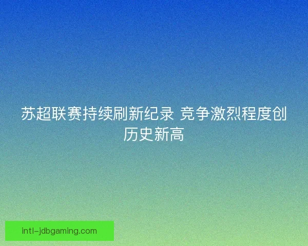 苏超联赛持续刷新纪录 竞争激烈程度创历史新高