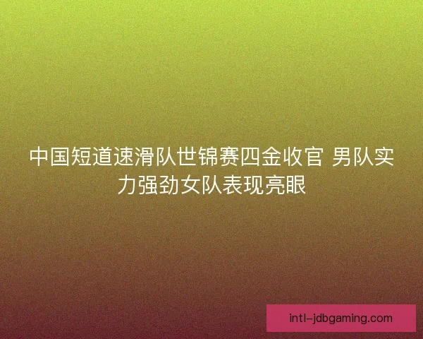 中国短道速滑队世锦赛四金收官 男队实力强劲女队表现亮眼