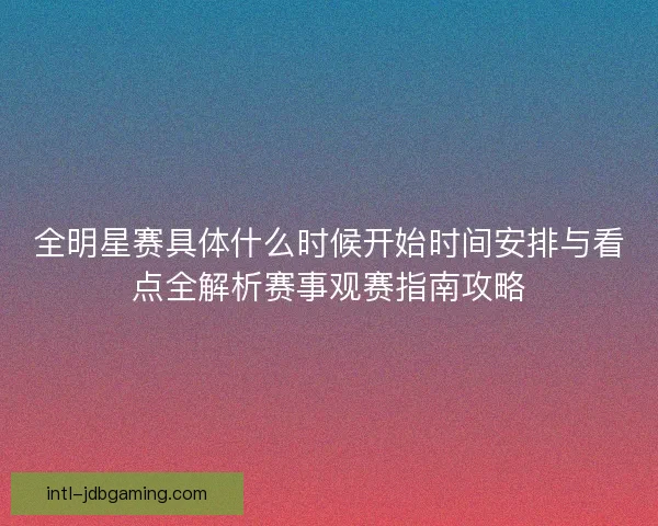 全明星赛具体什么时候开始时间安排与看点全解析赛事观赛指南攻略