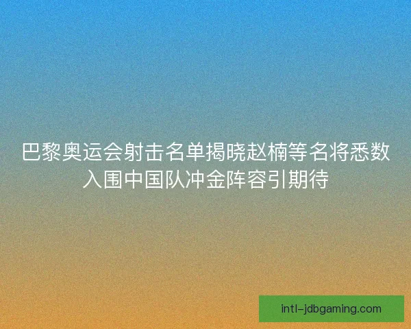 巴黎奥运会射击名单揭晓赵楠等名将悉数入围中国队冲金阵容引期待