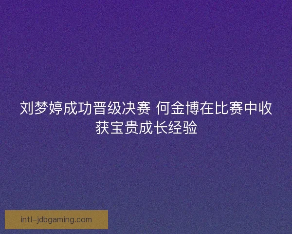 刘梦婷成功晋级决赛 何金博在比赛中收获宝贵成长经验