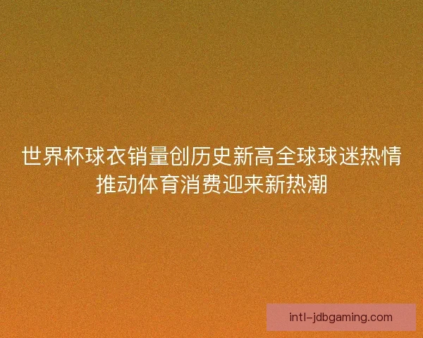 世界杯球衣销量创历史新高全球球迷热情推动体育消费迎来新热潮